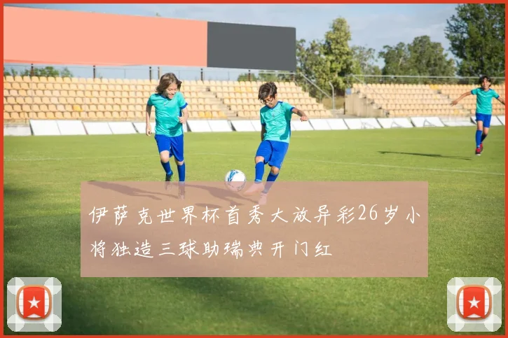伊萨克世界杯首秀大放异彩26岁小将独造三球助瑞典开门红