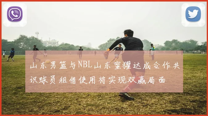 山东男篮与NBL山东蜜獾达成合作共识球员租借使用将实现双赢局面