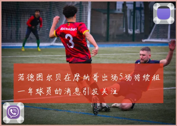 若德图尔贝在摩纳哥出场5场将续租一年球员的消息引发关注