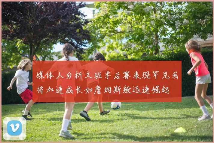 媒体人分析文班季后赛表现罕见或将加速成长如詹姆斯般迅速崛起