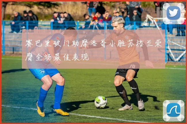 赛巴里破门助摩洛哥小胜苏格兰荣膺全场最佳表现