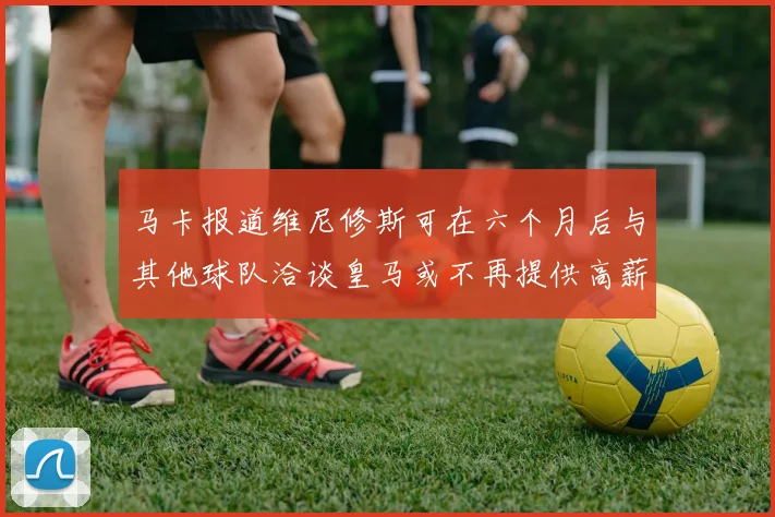 马卡报道维尼修斯可在六个月后与其他球队洽谈皇马或不再提供高薪合同