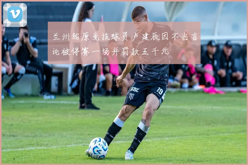 兰州陇原竞技球员卢建辰因不当言论被停赛一场并罚款五千元