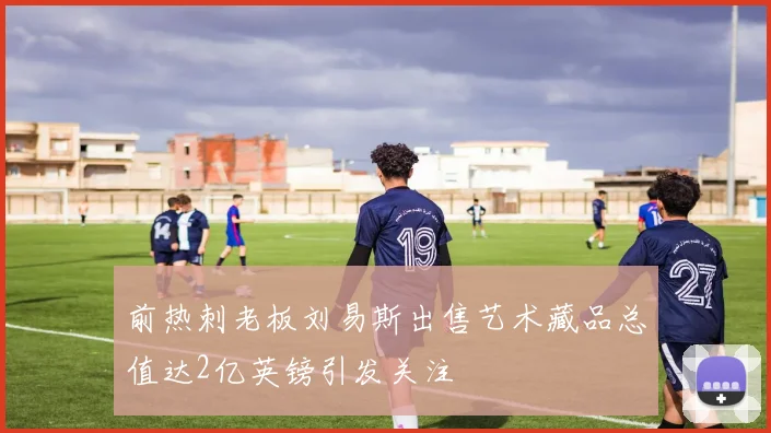 前热刺老板刘易斯出售艺术藏品总值达2亿英镑引发关注