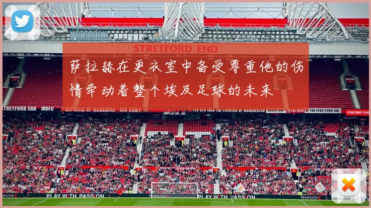 萨拉赫在更衣室中备受尊重他的伤情牵动着整个埃及足球的未来