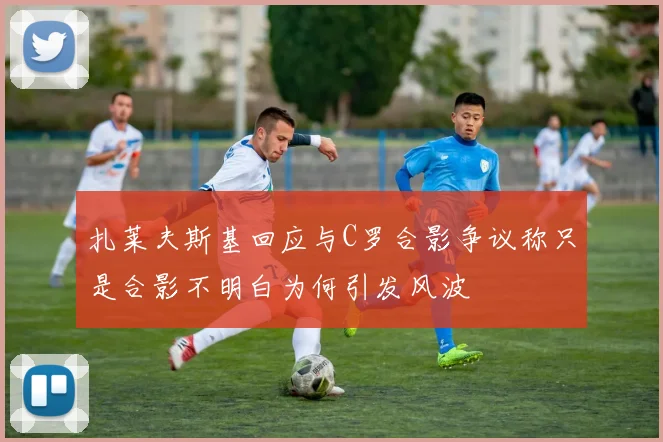 扎莱夫斯基回应与C罗合影争议称只是合影不明白为何引发风波