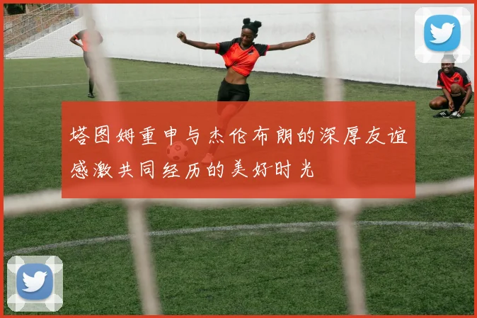 塔图姆重申与杰伦布朗的深厚友谊感激共同经历的美好时光