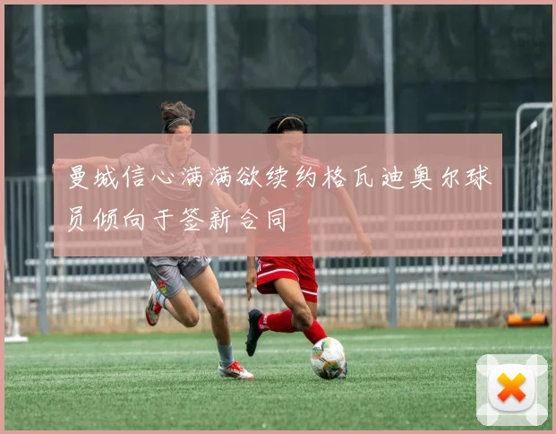 曼城信心满满欲续约格瓦迪奥尔球员倾向于签新合同