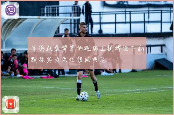 亨德森盛赞罗伯逊场上拼搏场下幽默称其为天生领袖典范