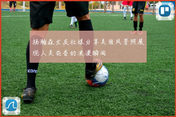 杨瀚森女友社媒分享美丽风景照展现人美花香的浪漫瞬间