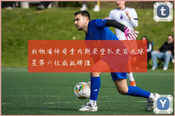 利物浦传奇索内斯荣登队史百大球星第六位成就辉煌