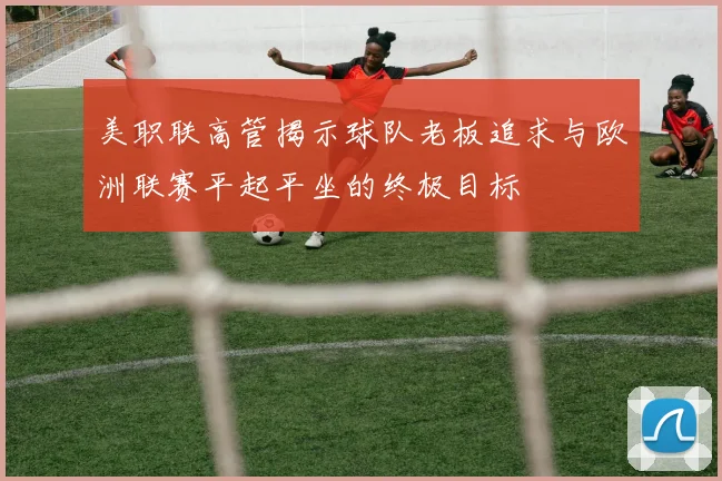 美职联高管揭示球队老板追求与欧洲联赛平起平坐的终极目标
