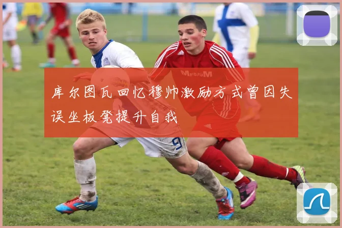 库尔图瓦回忆穆帅激励方式曾因失误坐板凳提升自我