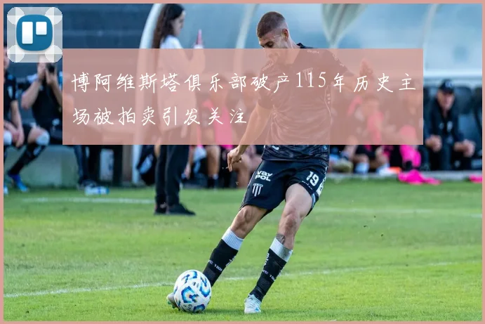 博阿维斯塔俱乐部破产115年历史主场被拍卖引发关注