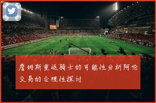 詹姆斯重返骑士的可能性分析阿伦交易的合理性探讨