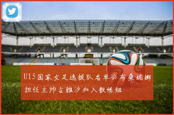 U15国家女足选拔队名单公布桑妮娜担任主帅古雅沙加入教练组