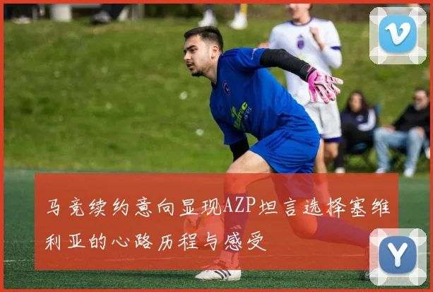马竞续约意向显现AZP坦言选择塞维利亚的心路历程与感受
