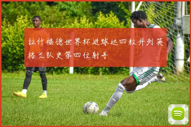拉什福德世界杯进球达四粒并列英格兰队史第四位射手