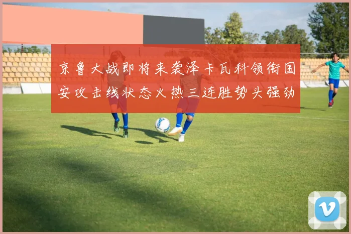 京鲁大战即将来袭泽卡瓦科领衔国安攻击线状态火热三连胜势头强劲