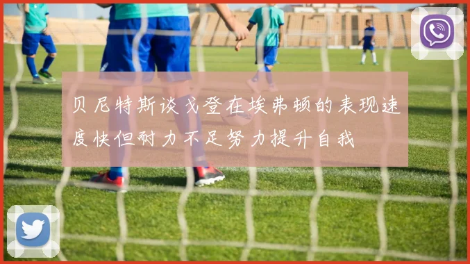 贝尼特斯谈戈登在埃弗顿的表现速度快但耐力不足努力提升自我