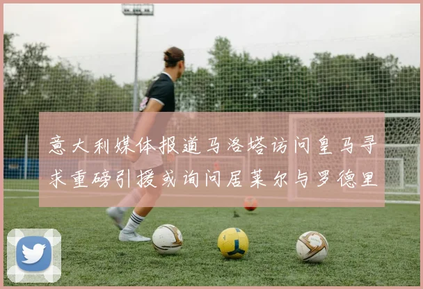 意大利媒体报道马洛塔访问皇马寻求重磅引援或询问居莱尔与罗德里戈