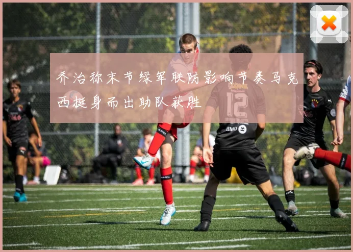 乔治称末节绿军联防影响节奏马克西挺身而出助队获胜