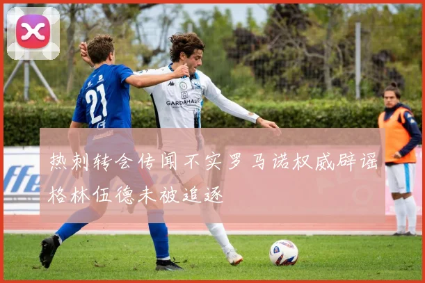 热刺转会传闻不实罗马诺权威辟谣格林伍德未被追逐
