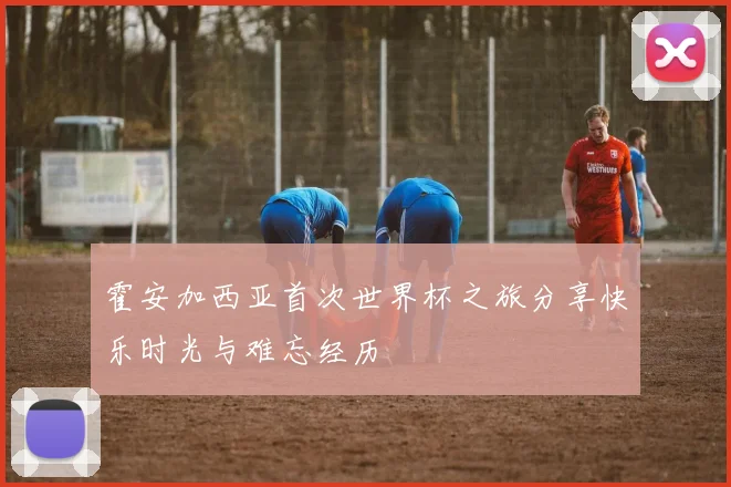 霍安加西亚首次世界杯之旅分享快乐时光与难忘经历