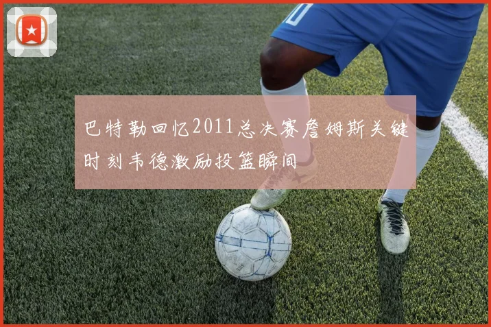 巴特勒回忆2011总决赛詹姆斯关键时刻韦德激励投篮瞬间
