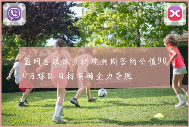 篮网自媒体分析埃利斯签约价值900万球队目标明确全力争胜
