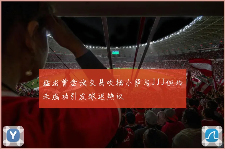 猛龙曾尝试交易吹杨小萨与JJJ但均未成功引发球迷热议